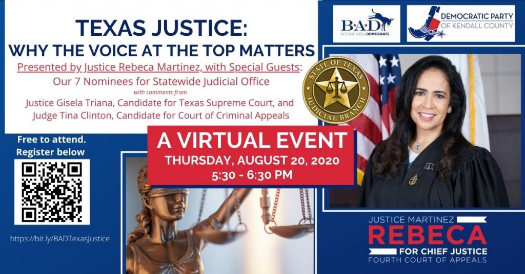 Boerne Area Democrats and the Democratic Party of Kendall County present "Texas Justice: Why the Voice at the Top Matters." A Virtual Event, Thursday, August 20, 2020, 5:30-6:30 PM. Presented by Justice Rebeca Martinez, candidate for Chief Justice, Fourth Court of Appeals. With Special Guests: Our 7 Nominees for Statewide Judicial Office. With comments from Justice Gisela Triana, Candidate for Texas Supreme Court, and Judge Tina Clinton, Candidate for Court of Criminal Appeals. Free to attend. Register at https://bit.ly/BADTexasJustice